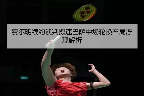 费尔明续约谈判提速巴萨中场轮换布局浮现解析